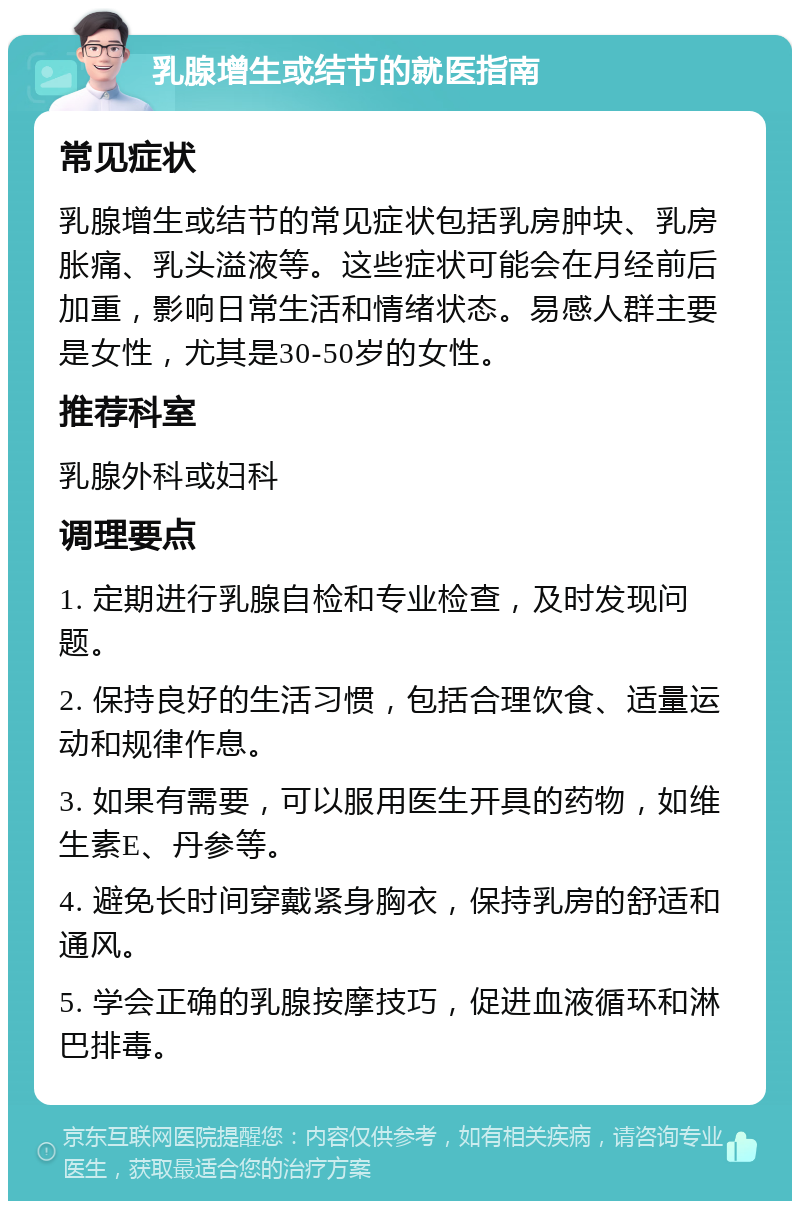 乳腺增生或结节的就医指南 常见症状 乳腺增生或结节的常见症状包括乳房肿块、乳房胀痛、乳头溢液等。这些症状可能会在月经前后加重，影响日常生活和情绪状态。易感人群主要是女性，尤其是30-50岁的女性。 推荐科室 乳腺外科或妇科 调理要点 1. 定期进行乳腺自检和专业检查，及时发现问题。 2. 保持良好的生活习惯，包括合理饮食、适量运动和规律作息。 3. 如果有需要，可以服用医生开具的药物，如维生素E、丹参等。 4. 避免长时间穿戴紧身胸衣，保持乳房的舒适和通风。 5. 学会正确的乳腺按摩技巧，促进血液循环和淋巴排毒。