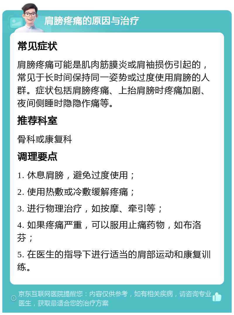 肩膀疼痛的原因与治疗 常见症状 肩膀疼痛可能是肌肉筋膜炎或肩袖损伤引起的，常见于长时间保持同一姿势或过度使用肩膀的人群。症状包括肩膀疼痛、上抬肩膀时疼痛加剧、夜间侧睡时隐隐作痛等。 推荐科室 骨科或康复科 调理要点 1. 休息肩膀，避免过度使用； 2. 使用热敷或冷敷缓解疼痛； 3. 进行物理治疗，如按摩、牵引等； 4. 如果疼痛严重，可以服用止痛药物，如布洛芬； 5. 在医生的指导下进行适当的肩部运动和康复训练。