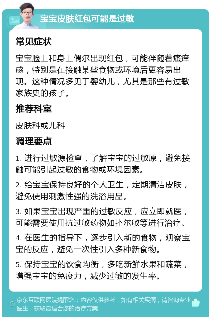 宝宝皮肤红包可能是过敏 常见症状 宝宝脸上和身上偶尔出现红包，可能伴随着瘙痒感，特别是在接触某些食物或环境后更容易出现。这种情况多见于婴幼儿，尤其是那些有过敏家族史的孩子。 推荐科室 皮肤科或儿科 调理要点 1. 进行过敏源检查，了解宝宝的过敏原，避免接触可能引起过敏的食物或环境因素。 2. 给宝宝保持良好的个人卫生，定期清洁皮肤，避免使用刺激性强的洗浴用品。 3. 如果宝宝出现严重的过敏反应，应立即就医，可能需要使用抗过敏药物如扑尔敏等进行治疗。 4. 在医生的指导下，逐步引入新的食物，观察宝宝的反应，避免一次性引入多种新食物。 5. 保持宝宝的饮食均衡，多吃新鲜水果和蔬菜，增强宝宝的免疫力，减少过敏的发生率。