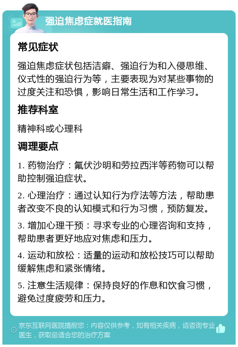 强迫焦虑症就医指南 常见症状 强迫焦虑症状包括洁癖、强迫行为和入侵思维、仪式性的强迫行为等，主要表现为对某些事物的过度关注和恐惧，影响日常生活和工作学习。 推荐科室 精神科或心理科 调理要点 1. 药物治疗：氟伏沙明和劳拉西泮等药物可以帮助控制强迫症状。 2. 心理治疗：通过认知行为疗法等方法，帮助患者改变不良的认知模式和行为习惯，预防复发。 3. 增加心理干预：寻求专业的心理咨询和支持，帮助患者更好地应对焦虑和压力。 4. 运动和放松：适量的运动和放松技巧可以帮助缓解焦虑和紧张情绪。 5. 注意生活规律：保持良好的作息和饮食习惯，避免过度疲劳和压力。