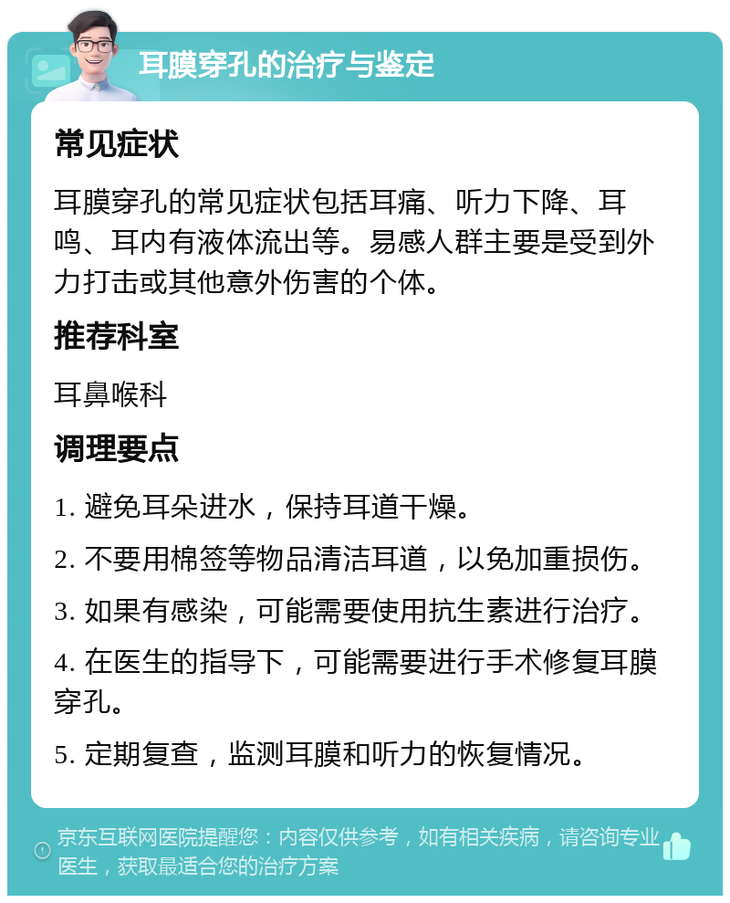 耳膜穿孔的治疗与鉴定 常见症状 耳膜穿孔的常见症状包括耳痛、听力下降、耳鸣、耳内有液体流出等。易感人群主要是受到外力打击或其他意外伤害的个体。 推荐科室 耳鼻喉科 调理要点 1. 避免耳朵进水，保持耳道干燥。 2. 不要用棉签等物品清洁耳道，以免加重损伤。 3. 如果有感染，可能需要使用抗生素进行治疗。 4. 在医生的指导下，可能需要进行手术修复耳膜穿孔。 5. 定期复查，监测耳膜和听力的恢复情况。