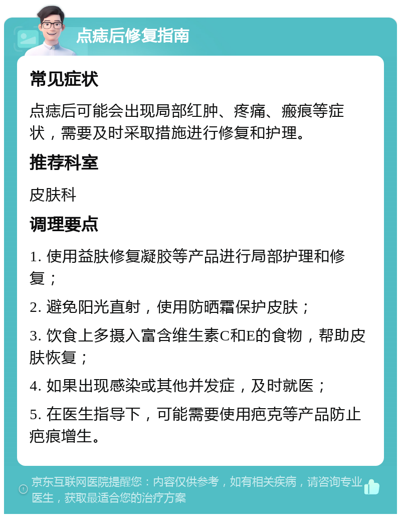 点痣后修复指南 常见症状 点痣后可能会出现局部红肿、疼痛、瘢痕等症状，需要及时采取措施进行修复和护理。 推荐科室 皮肤科 调理要点 1. 使用益肤修复凝胶等产品进行局部护理和修复； 2. 避免阳光直射，使用防晒霜保护皮肤； 3. 饮食上多摄入富含维生素C和E的食物，帮助皮肤恢复； 4. 如果出现感染或其他并发症，及时就医； 5. 在医生指导下，可能需要使用疤克等产品防止疤痕增生。