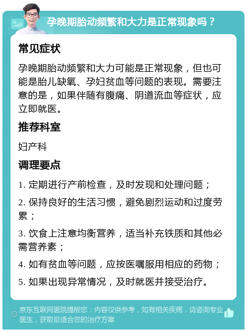 孕晚期胎动频繁和大力是正常现象吗？ 常见症状 孕晚期胎动频繁和大力可能是正常现象，但也可能是胎儿缺氧、孕妇贫血等问题的表现。需要注意的是，如果伴随有腹痛、阴道流血等症状，应立即就医。 推荐科室 妇产科 调理要点 1. 定期进行产前检查，及时发现和处理问题； 2. 保持良好的生活习惯，避免剧烈运动和过度劳累； 3. 饮食上注意均衡营养，适当补充铁质和其他必需营养素； 4. 如有贫血等问题，应按医嘱服用相应的药物； 5. 如果出现异常情况，及时就医并接受治疗。