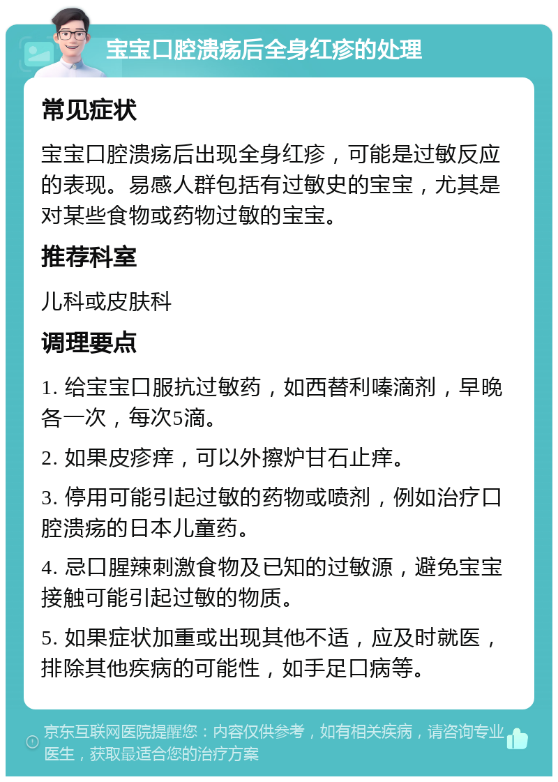 宝宝口腔溃疡后全身红疹的处理 常见症状 宝宝口腔溃疡后出现全身红疹，可能是过敏反应的表现。易感人群包括有过敏史的宝宝，尤其是对某些食物或药物过敏的宝宝。 推荐科室 儿科或皮肤科 调理要点 1. 给宝宝口服抗过敏药，如西替利嗪滴剂，早晚各一次，每次5滴。 2. 如果皮疹痒，可以外擦炉甘石止痒。 3. 停用可能引起过敏的药物或喷剂，例如治疗口腔溃疡的日本儿童药。 4. 忌口腥辣刺激食物及已知的过敏源，避免宝宝接触可能引起过敏的物质。 5. 如果症状加重或出现其他不适，应及时就医，排除其他疾病的可能性，如手足口病等。