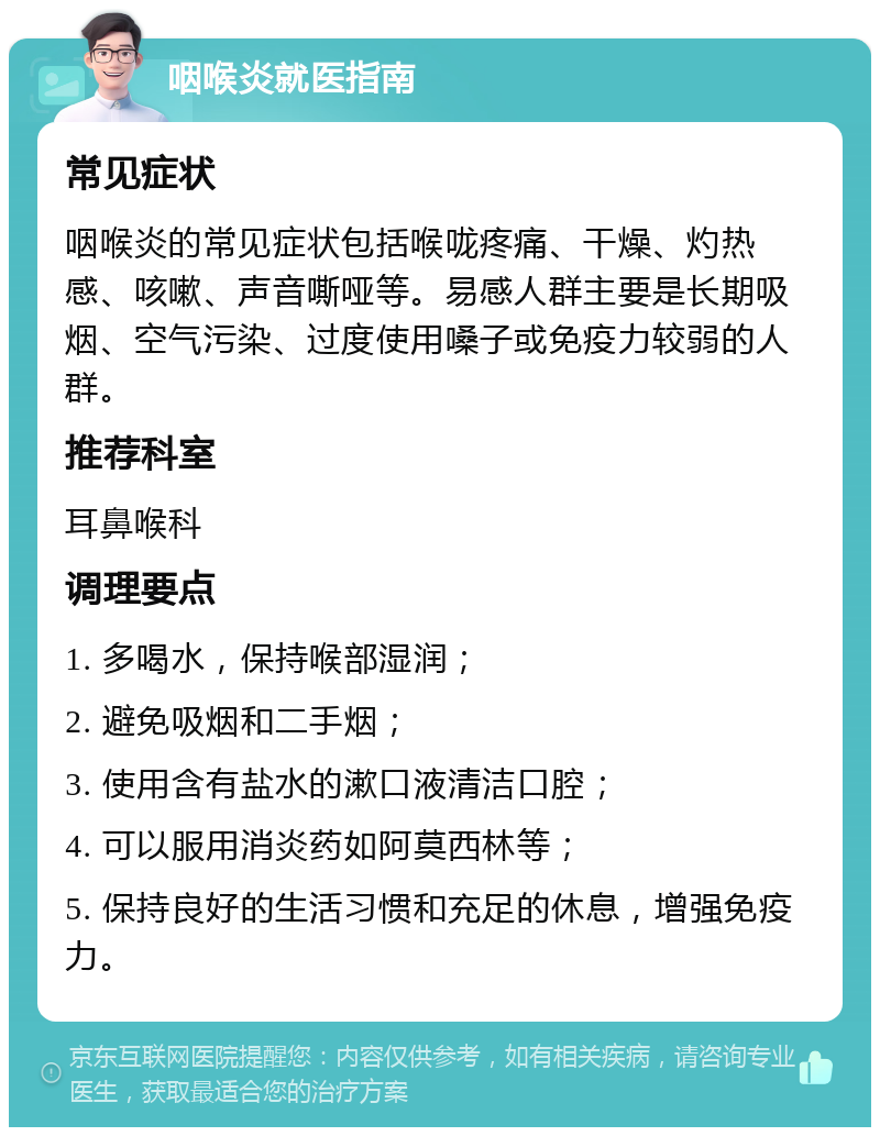 咽喉炎就医指南 常见症状 咽喉炎的常见症状包括喉咙疼痛、干燥、灼热感、咳嗽、声音嘶哑等。易感人群主要是长期吸烟、空气污染、过度使用嗓子或免疫力较弱的人群。 推荐科室 耳鼻喉科 调理要点 1. 多喝水，保持喉部湿润； 2. 避免吸烟和二手烟； 3. 使用含有盐水的漱口液清洁口腔； 4. 可以服用消炎药如阿莫西林等； 5. 保持良好的生活习惯和充足的休息，增强免疫力。