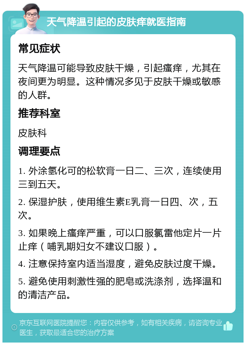 天气降温引起的皮肤痒就医指南 常见症状 天气降温可能导致皮肤干燥，引起瘙痒，尤其在夜间更为明显。这种情况多见于皮肤干燥或敏感的人群。 推荐科室 皮肤科 调理要点 1. 外涂氢化可的松软膏一日二、三次，连续使用三到五天。 2. 保湿护肤，使用维生素E乳膏一日四、次，五次。 3. 如果晚上瘙痒严重，可以口服氯雷他定片一片止痒（哺乳期妇女不建议口服）。 4. 注意保持室内适当湿度，避免皮肤过度干燥。 5. 避免使用刺激性强的肥皂或洗涤剂，选择温和的清洁产品。