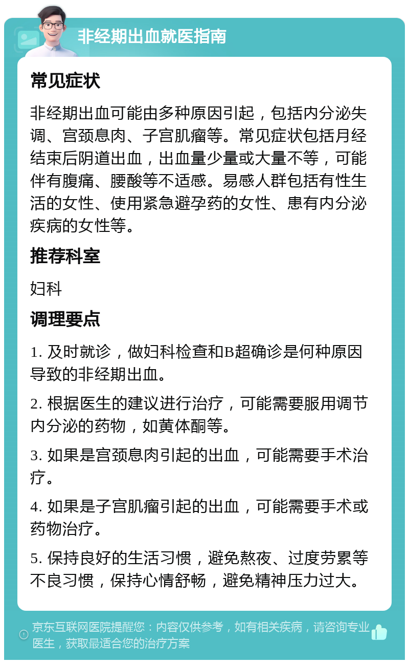 非经期出血就医指南 常见症状 非经期出血可能由多种原因引起，包括内分泌失调、宫颈息肉、子宫肌瘤等。常见症状包括月经结束后阴道出血，出血量少量或大量不等，可能伴有腹痛、腰酸等不适感。易感人群包括有性生活的女性、使用紧急避孕药的女性、患有内分泌疾病的女性等。 推荐科室 妇科 调理要点 1. 及时就诊，做妇科检查和B超确诊是何种原因导致的非经期出血。 2. 根据医生的建议进行治疗，可能需要服用调节内分泌的药物，如黄体酮等。 3. 如果是宫颈息肉引起的出血，可能需要手术治疗。 4. 如果是子宫肌瘤引起的出血，可能需要手术或药物治疗。 5. 保持良好的生活习惯，避免熬夜、过度劳累等不良习惯，保持心情舒畅，避免精神压力过大。