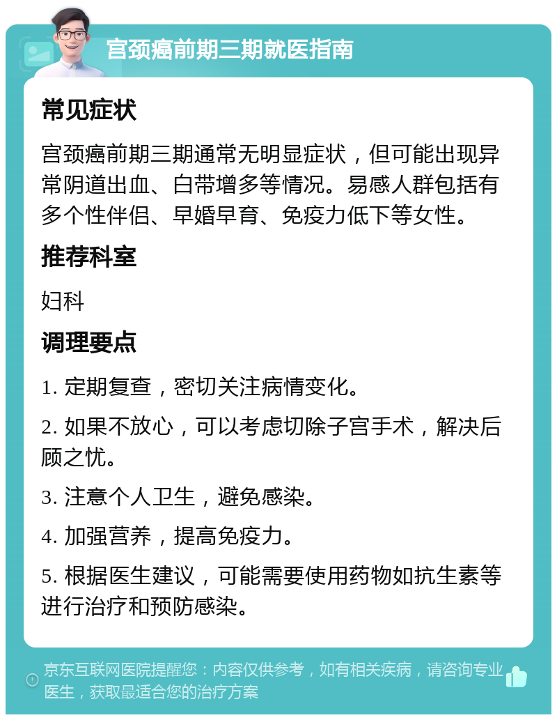 宫颈癌前期三期就医指南 常见症状 宫颈癌前期三期通常无明显症状，但可能出现异常阴道出血、白带增多等情况。易感人群包括有多个性伴侣、早婚早育、免疫力低下等女性。 推荐科室 妇科 调理要点 1. 定期复查，密切关注病情变化。 2. 如果不放心，可以考虑切除子宫手术，解决后顾之忧。 3. 注意个人卫生，避免感染。 4. 加强营养，提高免疫力。 5. 根据医生建议，可能需要使用药物如抗生素等进行治疗和预防感染。