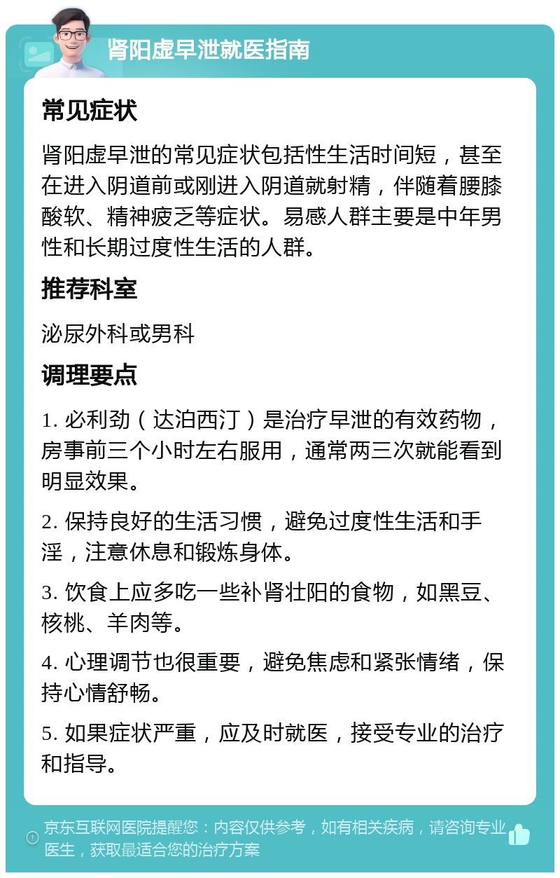 肾阳虚早泄就医指南 常见症状 肾阳虚早泄的常见症状包括性生活时间短，甚至在进入阴道前或刚进入阴道就射精，伴随着腰膝酸软、精神疲乏等症状。易感人群主要是中年男性和长期过度性生活的人群。 推荐科室 泌尿外科或男科 调理要点 1. 必利劲（达泊西汀）是治疗早泄的有效药物，房事前三个小时左右服用，通常两三次就能看到明显效果。 2. 保持良好的生活习惯，避免过度性生活和手淫，注意休息和锻炼身体。 3. 饮食上应多吃一些补肾壮阳的食物，如黑豆、核桃、羊肉等。 4. 心理调节也很重要，避免焦虑和紧张情绪，保持心情舒畅。 5. 如果症状严重，应及时就医，接受专业的治疗和指导。