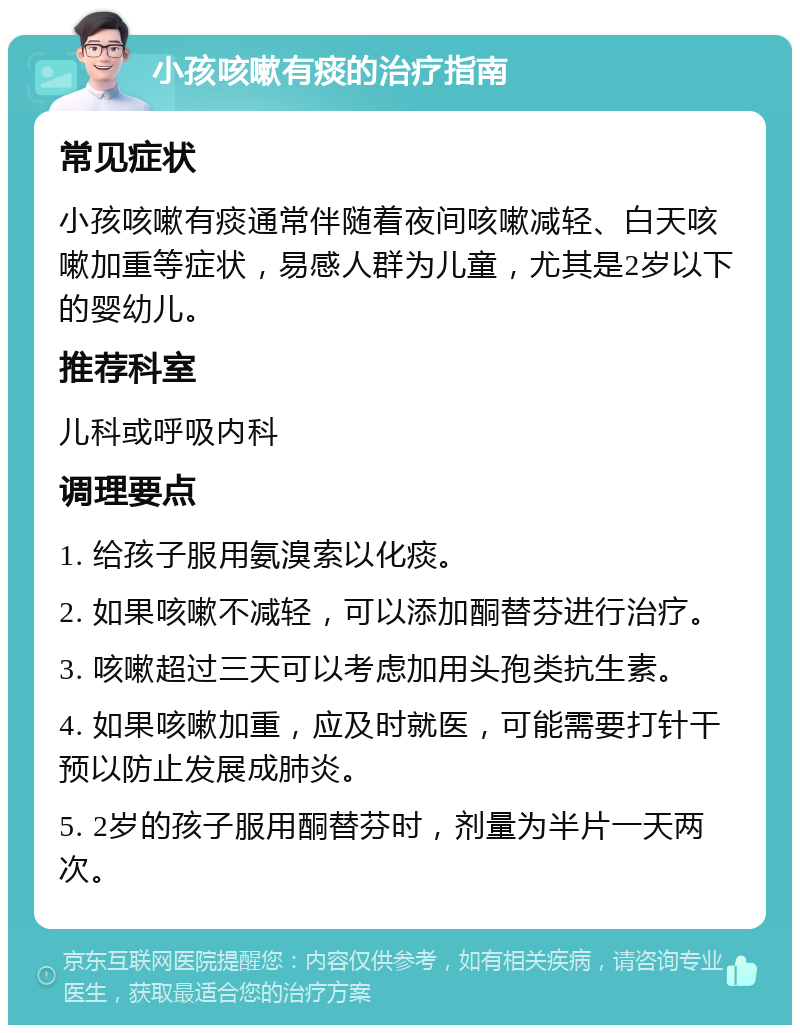 小孩咳嗽有痰的治疗指南 常见症状 小孩咳嗽有痰通常伴随着夜间咳嗽减轻、白天咳嗽加重等症状，易感人群为儿童，尤其是2岁以下的婴幼儿。 推荐科室 儿科或呼吸内科 调理要点 1. 给孩子服用氨溴索以化痰。 2. 如果咳嗽不减轻，可以添加酮替芬进行治疗。 3. 咳嗽超过三天可以考虑加用头孢类抗生素。 4. 如果咳嗽加重，应及时就医，可能需要打针干预以防止发展成肺炎。 5. 2岁的孩子服用酮替芬时，剂量为半片一天两次。