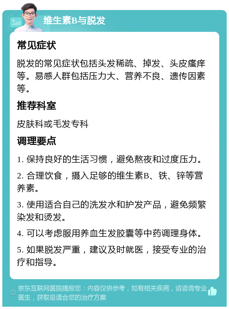 维生素B与脱发 常见症状 脱发的常见症状包括头发稀疏、掉发、头皮瘙痒等。易感人群包括压力大、营养不良、遗传因素等。 推荐科室 皮肤科或毛发专科 调理要点 1. 保持良好的生活习惯，避免熬夜和过度压力。 2. 合理饮食，摄入足够的维生素B、铁、锌等营养素。 3. 使用适合自己的洗发水和护发产品，避免频繁染发和烫发。 4. 可以考虑服用养血生发胶囊等中药调理身体。 5. 如果脱发严重，建议及时就医，接受专业的治疗和指导。