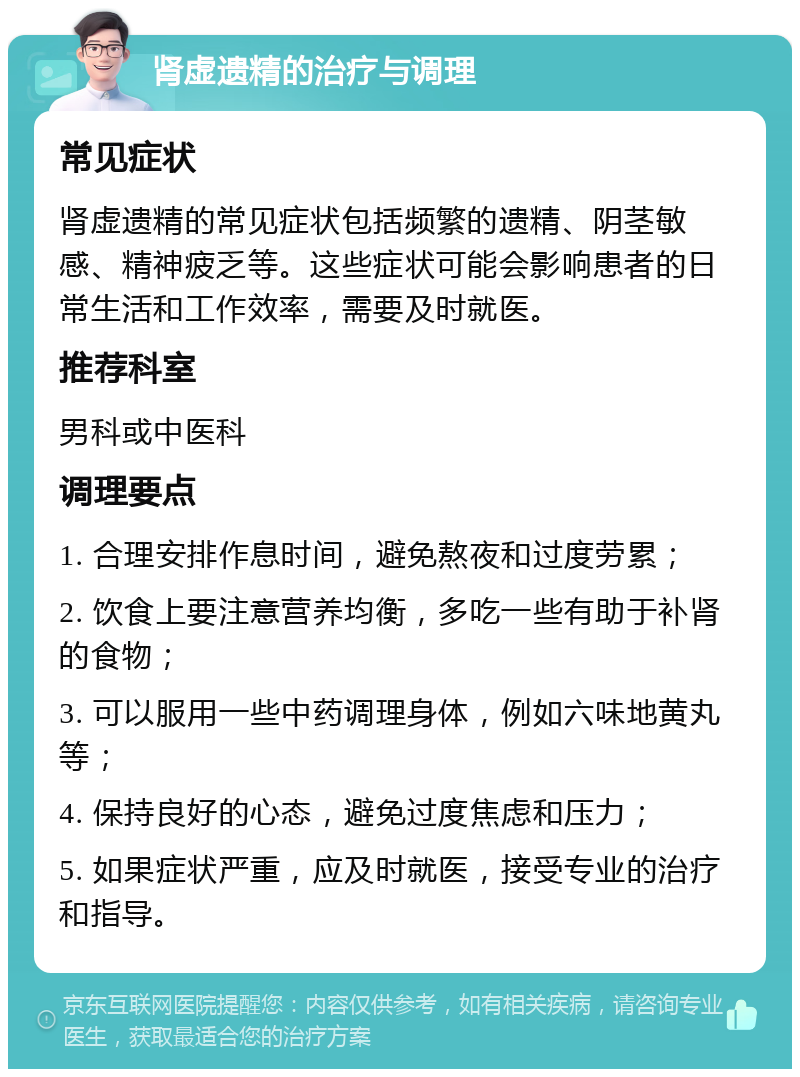 肾虚遗精的治疗与调理 常见症状 肾虚遗精的常见症状包括频繁的遗精、阴茎敏感、精神疲乏等。这些症状可能会影响患者的日常生活和工作效率，需要及时就医。 推荐科室 男科或中医科 调理要点 1. 合理安排作息时间，避免熬夜和过度劳累； 2. 饮食上要注意营养均衡，多吃一些有助于补肾的食物； 3. 可以服用一些中药调理身体，例如六味地黄丸等； 4. 保持良好的心态，避免过度焦虑和压力； 5. 如果症状严重，应及时就医，接受专业的治疗和指导。