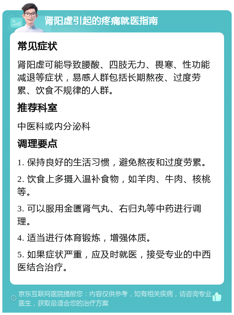 肾阳虚引起的疼痛就医指南 常见症状 肾阳虚可能导致腰酸、四肢无力、畏寒、性功能减退等症状，易感人群包括长期熬夜、过度劳累、饮食不规律的人群。 推荐科室 中医科或内分泌科 调理要点 1. 保持良好的生活习惯，避免熬夜和过度劳累。 2. 饮食上多摄入温补食物，如羊肉、牛肉、核桃等。 3. 可以服用金匮肾气丸、右归丸等中药进行调理。 4. 适当进行体育锻炼，增强体质。 5. 如果症状严重，应及时就医，接受专业的中西医结合治疗。