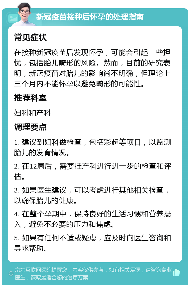 新冠疫苗接种后怀孕的处理指南 常见症状 在接种新冠疫苗后发现怀孕，可能会引起一些担忧，包括胎儿畸形的风险。然而，目前的研究表明，新冠疫苗对胎儿的影响尚不明确，但理论上三个月内不能怀孕以避免畸形的可能性。 推荐科室 妇科和产科 调理要点 1. 建议到妇科做检查，包括彩超等项目，以监测胎儿的发育情况。 2. 在12周后，需要挂产科进行进一步的检查和评估。 3. 如果医生建议，可以考虑进行其他相关检查，以确保胎儿的健康。 4. 在整个孕期中，保持良好的生活习惯和营养摄入，避免不必要的压力和焦虑。 5. 如果有任何不适或疑虑，应及时向医生咨询和寻求帮助。