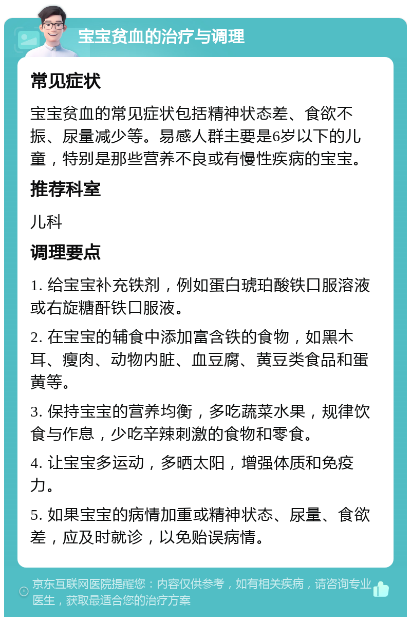 宝宝贫血的治疗与调理 常见症状 宝宝贫血的常见症状包括精神状态差、食欲不振、尿量减少等。易感人群主要是6岁以下的儿童，特别是那些营养不良或有慢性疾病的宝宝。 推荐科室 儿科 调理要点 1. 给宝宝补充铁剂，例如蛋白琥珀酸铁口服溶液或右旋糖酐铁口服液。 2. 在宝宝的辅食中添加富含铁的食物，如黑木耳、瘦肉、动物内脏、血豆腐、黄豆类食品和蛋黄等。 3. 保持宝宝的营养均衡，多吃蔬菜水果，规律饮食与作息，少吃辛辣刺激的食物和零食。 4. 让宝宝多运动，多晒太阳，增强体质和免疫力。 5. 如果宝宝的病情加重或精神状态、尿量、食欲差，应及时就诊，以免贻误病情。