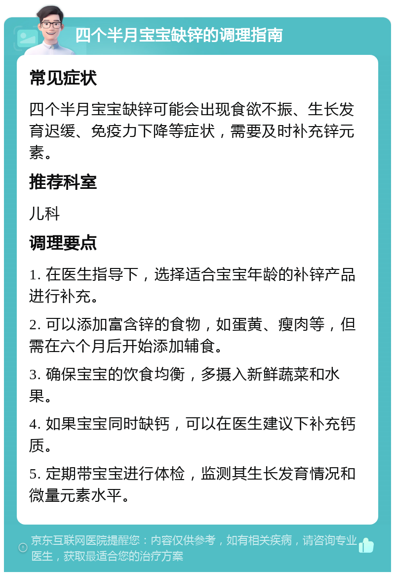 四个半月宝宝缺锌的调理指南 常见症状 四个半月宝宝缺锌可能会出现食欲不振、生长发育迟缓、免疫力下降等症状，需要及时补充锌元素。 推荐科室 儿科 调理要点 1. 在医生指导下，选择适合宝宝年龄的补锌产品进行补充。 2. 可以添加富含锌的食物，如蛋黄、瘦肉等，但需在六个月后开始添加辅食。 3. 确保宝宝的饮食均衡，多摄入新鲜蔬菜和水果。 4. 如果宝宝同时缺钙，可以在医生建议下补充钙质。 5. 定期带宝宝进行体检，监测其生长发育情况和微量元素水平。