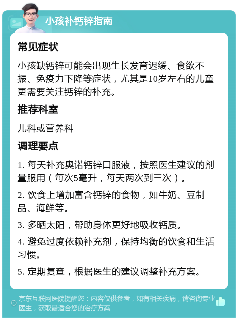 小孩补钙锌指南 常见症状 小孩缺钙锌可能会出现生长发育迟缓、食欲不振、免疫力下降等症状，尤其是10岁左右的儿童更需要关注钙锌的补充。 推荐科室 儿科或营养科 调理要点 1. 每天补充奥诺钙锌口服液，按照医生建议的剂量服用（每次5毫升，每天两次到三次）。 2. 饮食上增加富含钙锌的食物，如牛奶、豆制品、海鲜等。 3. 多晒太阳，帮助身体更好地吸收钙质。 4. 避免过度依赖补充剂，保持均衡的饮食和生活习惯。 5. 定期复查，根据医生的建议调整补充方案。