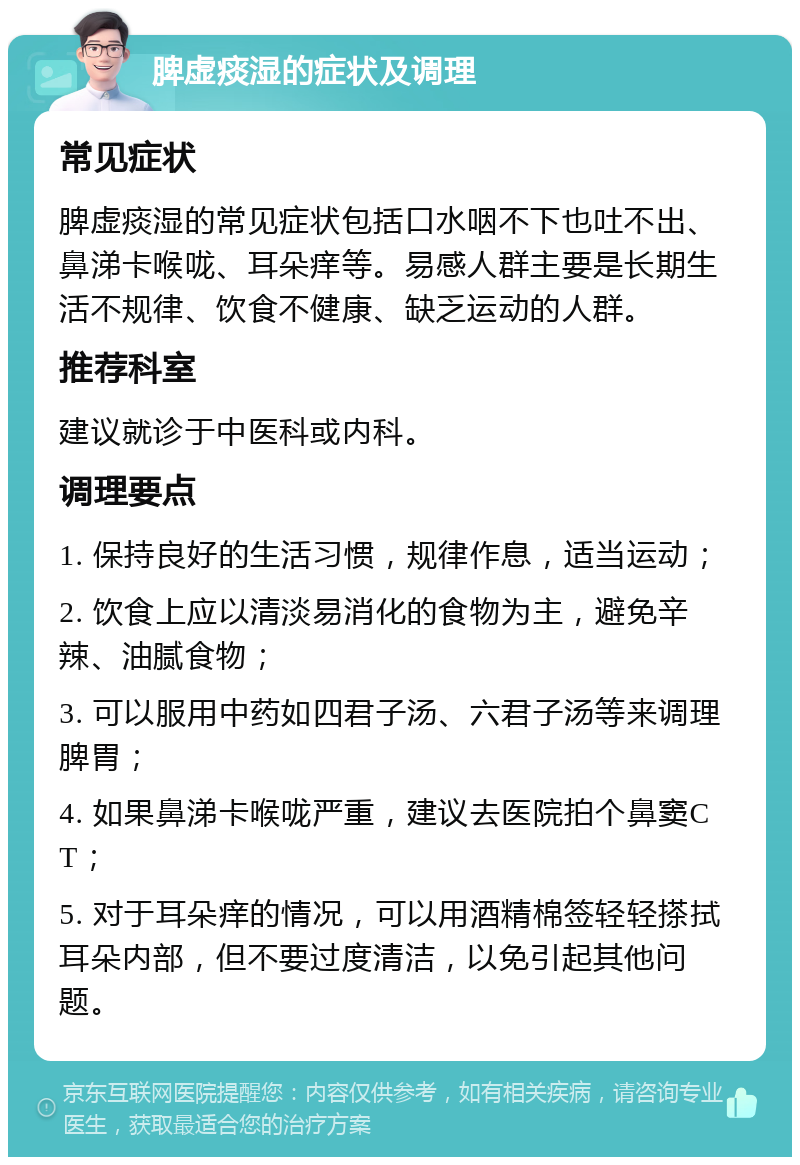 脾虚痰湿的症状及调理 常见症状 脾虚痰湿的常见症状包括口水咽不下也吐不出、鼻涕卡喉咙、耳朵痒等。易感人群主要是长期生活不规律、饮食不健康、缺乏运动的人群。 推荐科室 建议就诊于中医科或内科。 调理要点 1. 保持良好的生活习惯，规律作息，适当运动； 2. 饮食上应以清淡易消化的食物为主，避免辛辣、油腻食物； 3. 可以服用中药如四君子汤、六君子汤等来调理脾胃； 4. 如果鼻涕卡喉咙严重，建议去医院拍个鼻窦CT； 5. 对于耳朵痒的情况，可以用酒精棉签轻轻搽拭耳朵内部，但不要过度清洁，以免引起其他问题。