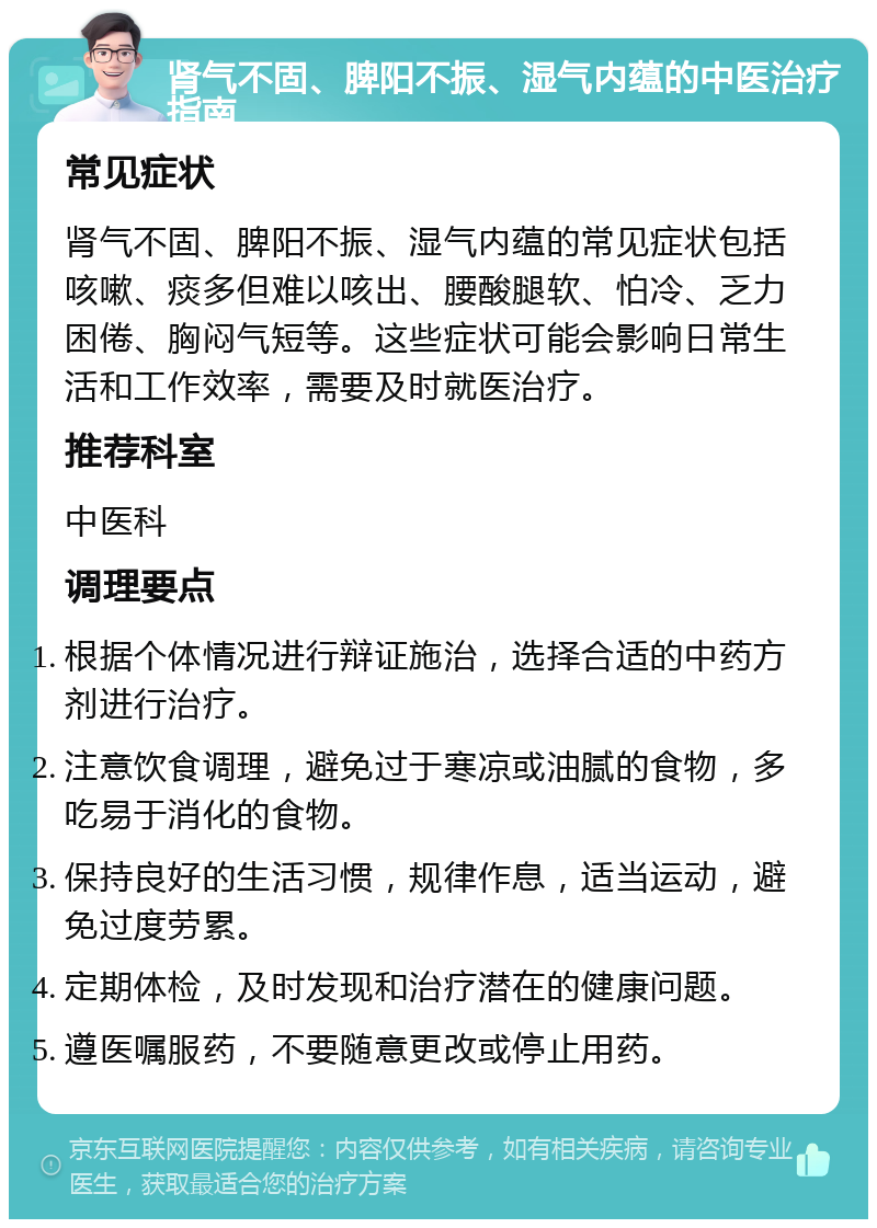 肾气不固、脾阳不振、湿气内蕴的中医治疗指南 常见症状 肾气不固、脾阳不振、湿气内蕴的常见症状包括咳嗽、痰多但难以咳出、腰酸腿软、怕冷、乏力困倦、胸闷气短等。这些症状可能会影响日常生活和工作效率，需要及时就医治疗。 推荐科室 中医科 调理要点 根据个体情况进行辩证施治，选择合适的中药方剂进行治疗。 注意饮食调理，避免过于寒凉或油腻的食物，多吃易于消化的食物。 保持良好的生活习惯，规律作息，适当运动，避免过度劳累。 定期体检，及时发现和治疗潜在的健康问题。 遵医嘱服药，不要随意更改或停止用药。