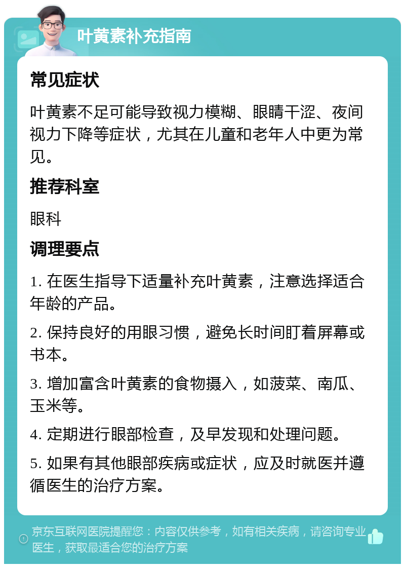 叶黄素补充指南 常见症状 叶黄素不足可能导致视力模糊、眼睛干涩、夜间视力下降等症状，尤其在儿童和老年人中更为常见。 推荐科室 眼科 调理要点 1. 在医生指导下适量补充叶黄素，注意选择适合年龄的产品。 2. 保持良好的用眼习惯，避免长时间盯着屏幕或书本。 3. 增加富含叶黄素的食物摄入，如菠菜、南瓜、玉米等。 4. 定期进行眼部检查，及早发现和处理问题。 5. 如果有其他眼部疾病或症状，应及时就医并遵循医生的治疗方案。