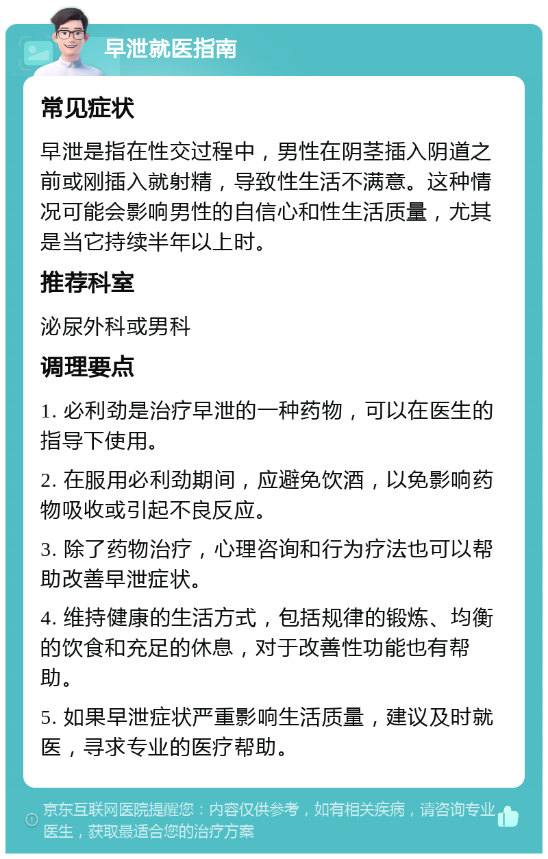 早泄就医指南 常见症状 早泄是指在性交过程中，男性在阴茎插入阴道之前或刚插入就射精，导致性生活不满意。这种情况可能会影响男性的自信心和性生活质量，尤其是当它持续半年以上时。 推荐科室 泌尿外科或男科 调理要点 1. 必利劲是治疗早泄的一种药物，可以在医生的指导下使用。 2. 在服用必利劲期间，应避免饮酒，以免影响药物吸收或引起不良反应。 3. 除了药物治疗，心理咨询和行为疗法也可以帮助改善早泄症状。 4. 维持健康的生活方式，包括规律的锻炼、均衡的饮食和充足的休息，对于改善性功能也有帮助。 5. 如果早泄症状严重影响生活质量，建议及时就医，寻求专业的医疗帮助。