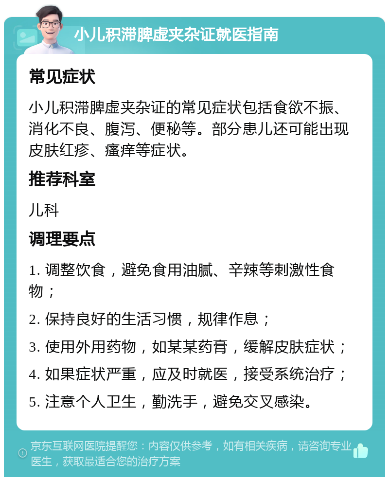 小儿积滞脾虚夹杂证就医指南 常见症状 小儿积滞脾虚夹杂证的常见症状包括食欲不振、消化不良、腹泻、便秘等。部分患儿还可能出现皮肤红疹、瘙痒等症状。 推荐科室 儿科 调理要点 1. 调整饮食，避免食用油腻、辛辣等刺激性食物； 2. 保持良好的生活习惯，规律作息； 3. 使用外用药物，如某某药膏，缓解皮肤症状； 4. 如果症状严重，应及时就医，接受系统治疗； 5. 注意个人卫生，勤洗手，避免交叉感染。