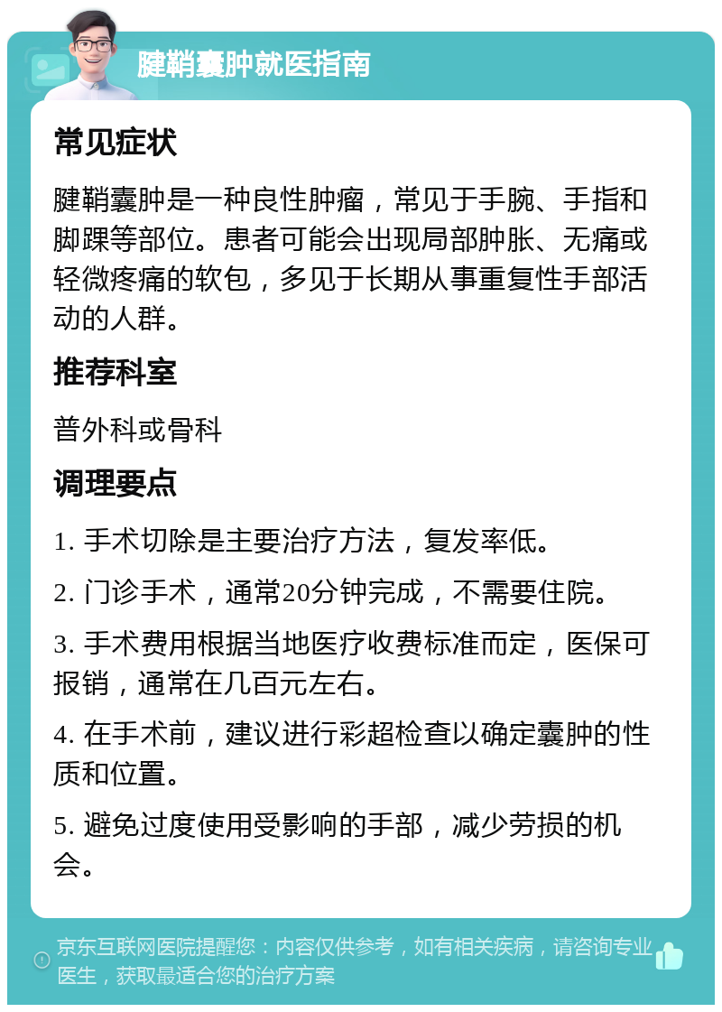 腱鞘囊肿就医指南 常见症状 腱鞘囊肿是一种良性肿瘤，常见于手腕、手指和脚踝等部位。患者可能会出现局部肿胀、无痛或轻微疼痛的软包，多见于长期从事重复性手部活动的人群。 推荐科室 普外科或骨科 调理要点 1. 手术切除是主要治疗方法，复发率低。 2. 门诊手术，通常20分钟完成，不需要住院。 3. 手术费用根据当地医疗收费标准而定，医保可报销，通常在几百元左右。 4. 在手术前，建议进行彩超检查以确定囊肿的性质和位置。 5. 避免过度使用受影响的手部，减少劳损的机会。