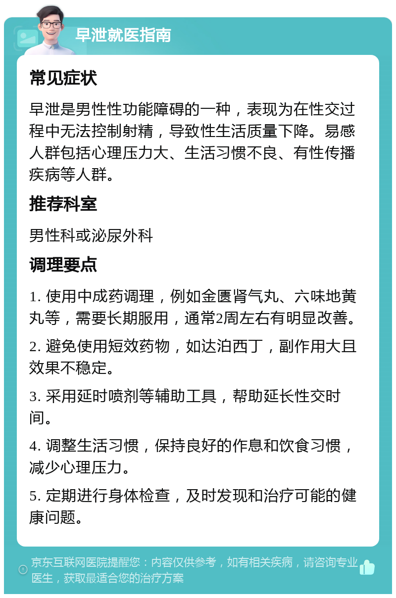 早泄就医指南 常见症状 早泄是男性性功能障碍的一种，表现为在性交过程中无法控制射精，导致性生活质量下降。易感人群包括心理压力大、生活习惯不良、有性传播疾病等人群。 推荐科室 男性科或泌尿外科 调理要点 1. 使用中成药调理，例如金匮肾气丸、六味地黄丸等，需要长期服用，通常2周左右有明显改善。 2. 避免使用短效药物，如达泊西丁，副作用大且效果不稳定。 3. 采用延时喷剂等辅助工具，帮助延长性交时间。 4. 调整生活习惯，保持良好的作息和饮食习惯，减少心理压力。 5. 定期进行身体检查，及时发现和治疗可能的健康问题。