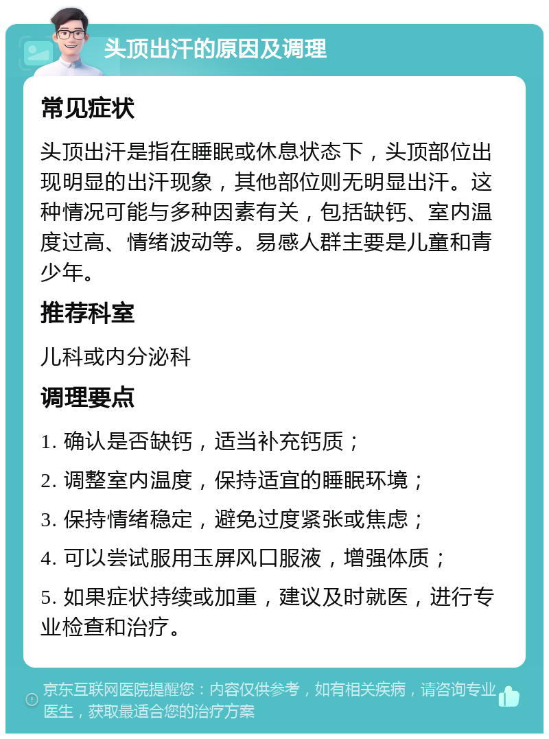 头顶出汗的原因及调理 常见症状 头顶出汗是指在睡眠或休息状态下，头顶部位出现明显的出汗现象，其他部位则无明显出汗。这种情况可能与多种因素有关，包括缺钙、室内温度过高、情绪波动等。易感人群主要是儿童和青少年。 推荐科室 儿科或内分泌科 调理要点 1. 确认是否缺钙，适当补充钙质； 2. 调整室内温度，保持适宜的睡眠环境； 3. 保持情绪稳定，避免过度紧张或焦虑； 4. 可以尝试服用玉屏风口服液，增强体质； 5. 如果症状持续或加重，建议及时就医，进行专业检查和治疗。