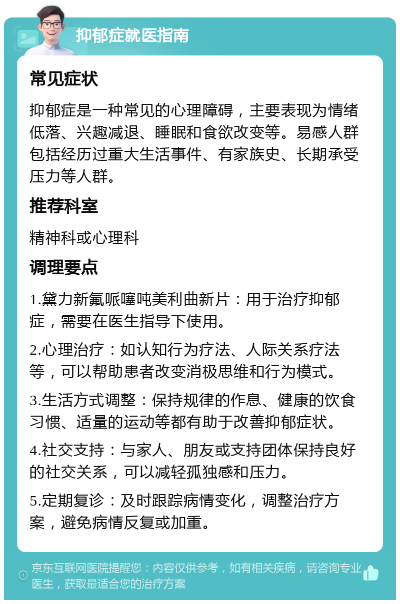 抑郁症就医指南 常见症状 抑郁症是一种常见的心理障碍，主要表现为情绪低落、兴趣减退、睡眠和食欲改变等。易感人群包括经历过重大生活事件、有家族史、长期承受压力等人群。 推荐科室 精神科或心理科 调理要点 1.黛力新氟哌噻吨美利曲新片：用于治疗抑郁症，需要在医生指导下使用。 2.心理治疗：如认知行为疗法、人际关系疗法等，可以帮助患者改变消极思维和行为模式。 3.生活方式调整：保持规律的作息、健康的饮食习惯、适量的运动等都有助于改善抑郁症状。 4.社交支持：与家人、朋友或支持团体保持良好的社交关系，可以减轻孤独感和压力。 5.定期复诊：及时跟踪病情变化，调整治疗方案，避免病情反复或加重。