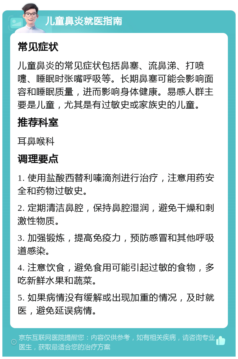 儿童鼻炎就医指南 常见症状 儿童鼻炎的常见症状包括鼻塞、流鼻涕、打喷嚏、睡眠时张嘴呼吸等。长期鼻塞可能会影响面容和睡眠质量，进而影响身体健康。易感人群主要是儿童，尤其是有过敏史或家族史的儿童。 推荐科室 耳鼻喉科 调理要点 1. 使用盐酸西替利嗪滴剂进行治疗，注意用药安全和药物过敏史。 2. 定期清洁鼻腔，保持鼻腔湿润，避免干燥和刺激性物质。 3. 加强锻炼，提高免疫力，预防感冒和其他呼吸道感染。 4. 注意饮食，避免食用可能引起过敏的食物，多吃新鲜水果和蔬菜。 5. 如果病情没有缓解或出现加重的情况，及时就医，避免延误病情。