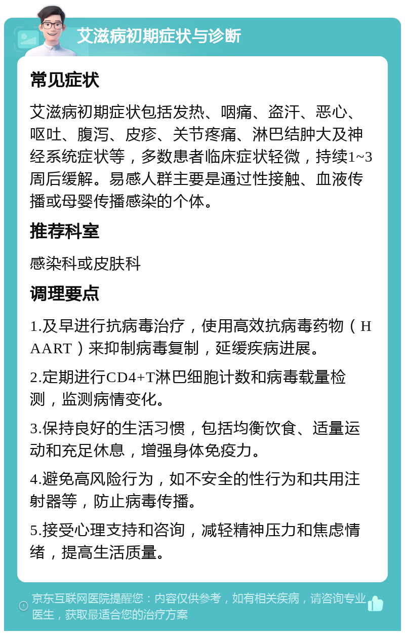 艾滋病初期症状与诊断 常见症状 艾滋病初期症状包括发热、咽痛、盗汗、恶心、呕吐、腹泻、皮疹、关节疼痛、淋巴结肿大及神经系统症状等，多数患者临床症状轻微，持续1~3周后缓解。易感人群主要是通过性接触、血液传播或母婴传播感染的个体。 推荐科室 感染科或皮肤科 调理要点 1.及早进行抗病毒治疗，使用高效抗病毒药物（HAART）来抑制病毒复制，延缓疾病进展。 2.定期进行CD4+T淋巴细胞计数和病毒载量检测，监测病情变化。 3.保持良好的生活习惯，包括均衡饮食、适量运动和充足休息，增强身体免疫力。 4.避免高风险行为，如不安全的性行为和共用注射器等，防止病毒传播。 5.接受心理支持和咨询，减轻精神压力和焦虑情绪，提高生活质量。