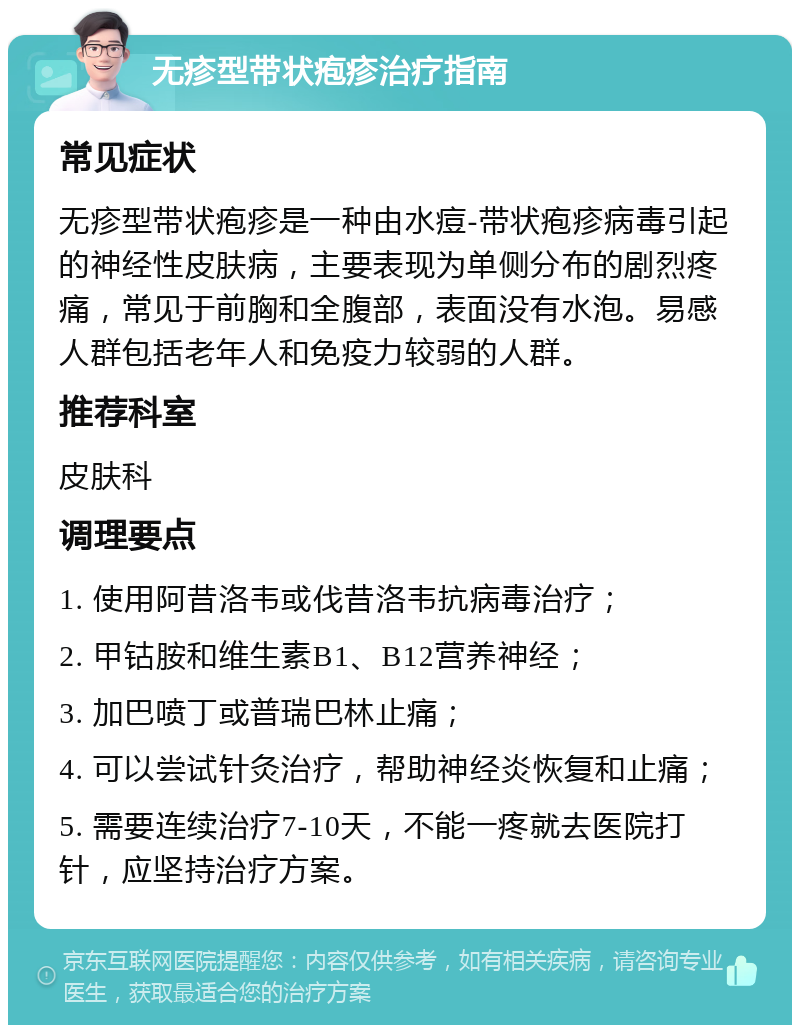 无疹型带状疱疹治疗指南 常见症状 无疹型带状疱疹是一种由水痘-带状疱疹病毒引起的神经性皮肤病，主要表现为单侧分布的剧烈疼痛，常见于前胸和全腹部，表面没有水泡。易感人群包括老年人和免疫力较弱的人群。 推荐科室 皮肤科 调理要点 1. 使用阿昔洛韦或伐昔洛韦抗病毒治疗； 2. 甲钴胺和维生素B1、B12营养神经； 3. 加巴喷丁或普瑞巴林止痛； 4. 可以尝试针灸治疗，帮助神经炎恢复和止痛； 5. 需要连续治疗7-10天，不能一疼就去医院打针，应坚持治疗方案。