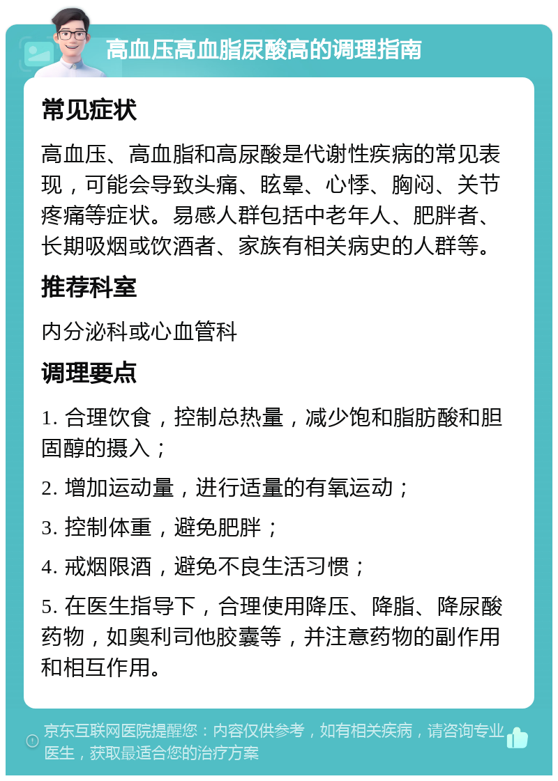 高血压高血脂尿酸高的调理指南 常见症状 高血压、高血脂和高尿酸是代谢性疾病的常见表现，可能会导致头痛、眩晕、心悸、胸闷、关节疼痛等症状。易感人群包括中老年人、肥胖者、长期吸烟或饮酒者、家族有相关病史的人群等。 推荐科室 内分泌科或心血管科 调理要点 1. 合理饮食，控制总热量，减少饱和脂肪酸和胆固醇的摄入； 2. 增加运动量，进行适量的有氧运动； 3. 控制体重，避免肥胖； 4. 戒烟限酒，避免不良生活习惯； 5. 在医生指导下，合理使用降压、降脂、降尿酸药物，如奥利司他胶囊等，并注意药物的副作用和相互作用。