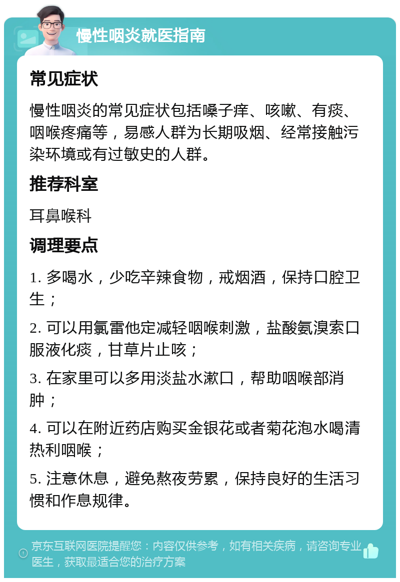 慢性咽炎就医指南 常见症状 慢性咽炎的常见症状包括嗓子痒、咳嗽、有痰、咽喉疼痛等，易感人群为长期吸烟、经常接触污染环境或有过敏史的人群。 推荐科室 耳鼻喉科 调理要点 1. 多喝水，少吃辛辣食物，戒烟酒，保持口腔卫生； 2. 可以用氯雷他定减轻咽喉刺激，盐酸氨溴索口服液化痰，甘草片止咳； 3. 在家里可以多用淡盐水漱口，帮助咽喉部消肿； 4. 可以在附近药店购买金银花或者菊花泡水喝清热利咽喉； 5. 注意休息，避免熬夜劳累，保持良好的生活习惯和作息规律。