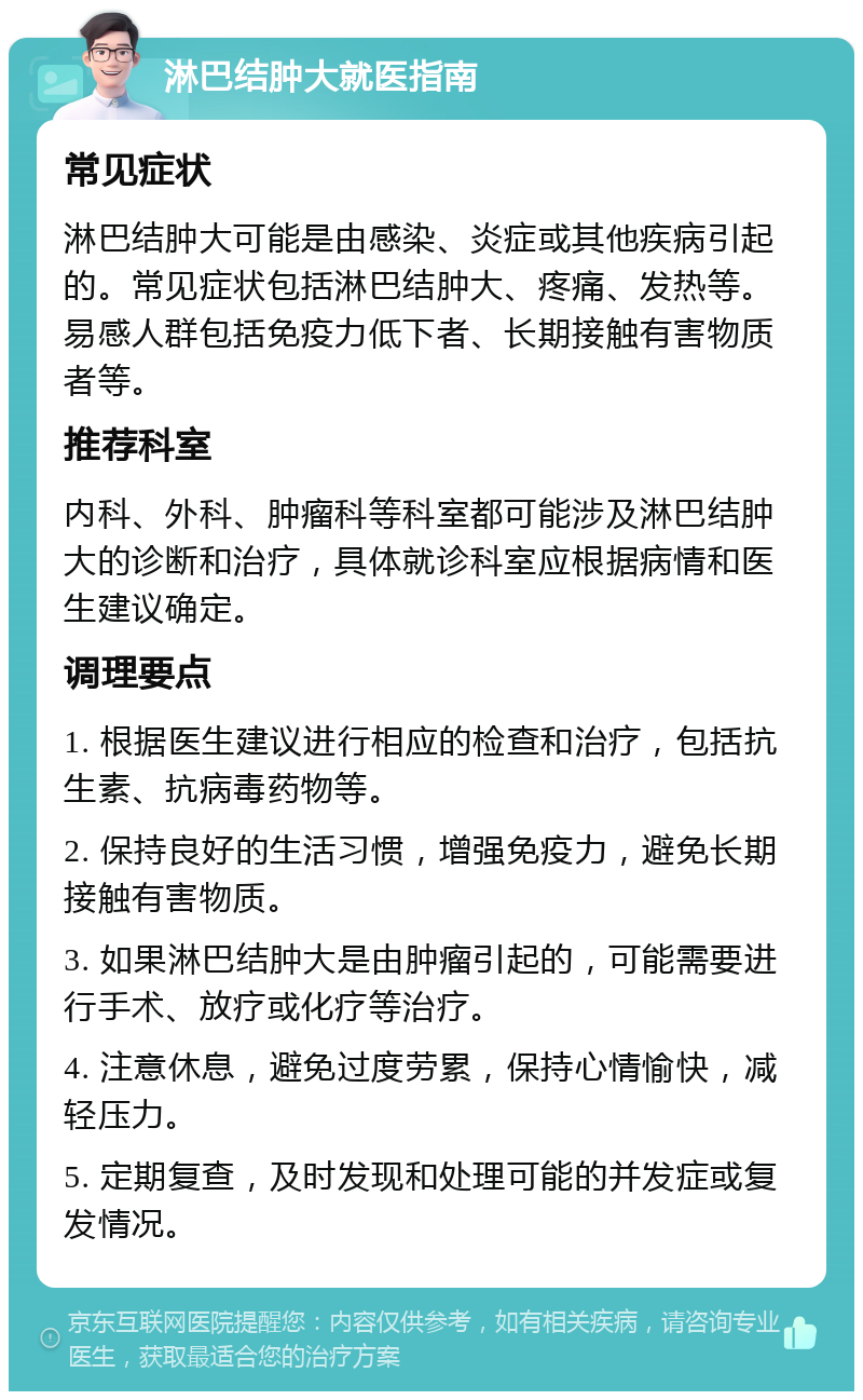 淋巴结肿大就医指南 常见症状 淋巴结肿大可能是由感染、炎症或其他疾病引起的。常见症状包括淋巴结肿大、疼痛、发热等。易感人群包括免疫力低下者、长期接触有害物质者等。 推荐科室 内科、外科、肿瘤科等科室都可能涉及淋巴结肿大的诊断和治疗，具体就诊科室应根据病情和医生建议确定。 调理要点 1. 根据医生建议进行相应的检查和治疗，包括抗生素、抗病毒药物等。 2. 保持良好的生活习惯，增强免疫力，避免长期接触有害物质。 3. 如果淋巴结肿大是由肿瘤引起的，可能需要进行手术、放疗或化疗等治疗。 4. 注意休息，避免过度劳累，保持心情愉快，减轻压力。 5. 定期复查，及时发现和处理可能的并发症或复发情况。