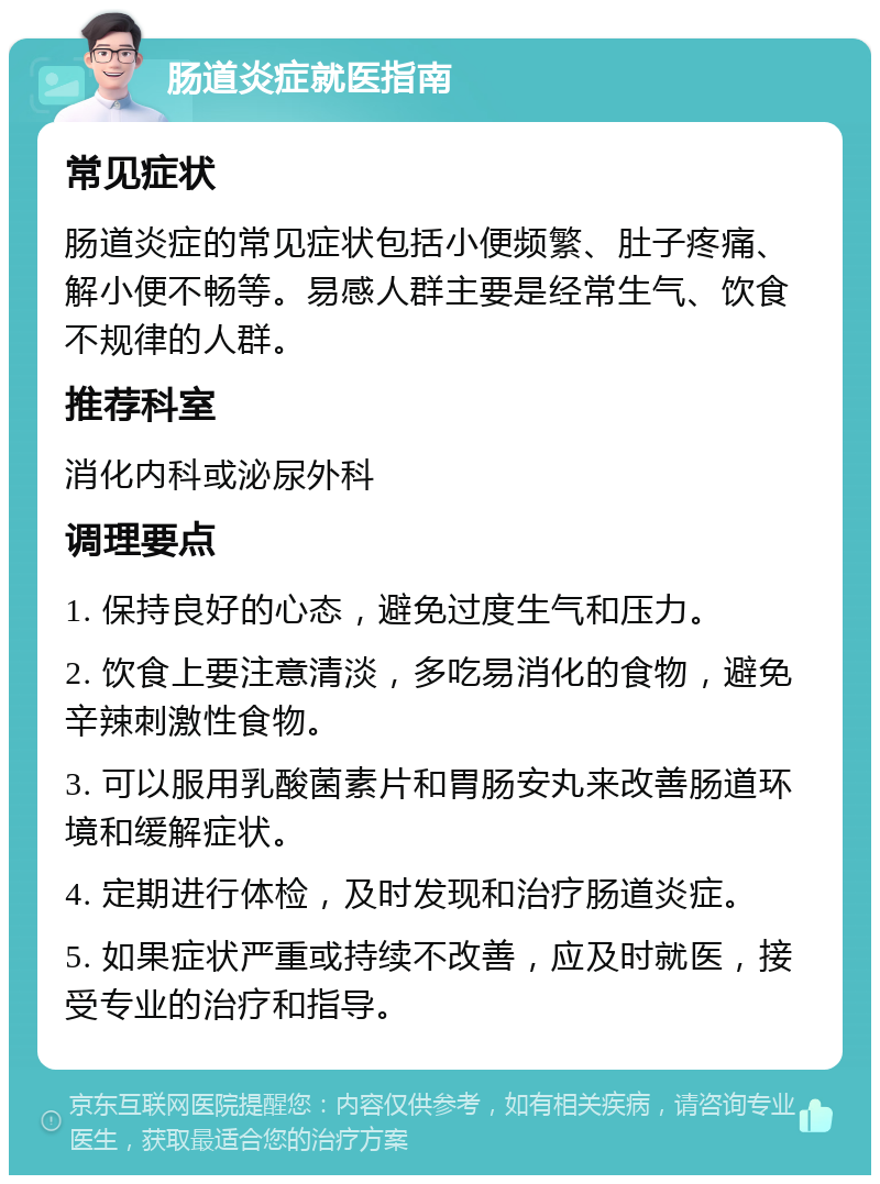 肠道炎症就医指南 常见症状 肠道炎症的常见症状包括小便频繁、肚子疼痛、解小便不畅等。易感人群主要是经常生气、饮食不规律的人群。 推荐科室 消化内科或泌尿外科 调理要点 1. 保持良好的心态，避免过度生气和压力。 2. 饮食上要注意清淡，多吃易消化的食物，避免辛辣刺激性食物。 3. 可以服用乳酸菌素片和胃肠安丸来改善肠道环境和缓解症状。 4. 定期进行体检，及时发现和治疗肠道炎症。 5. 如果症状严重或持续不改善，应及时就医，接受专业的治疗和指导。