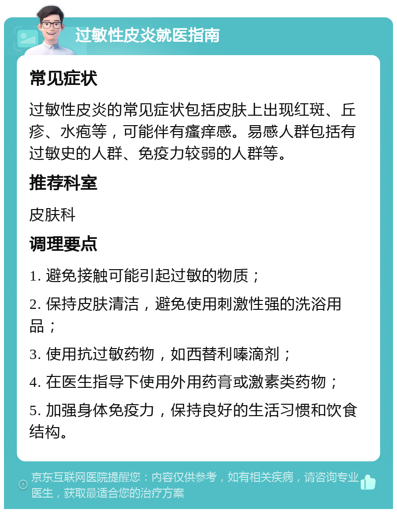 过敏性皮炎就医指南 常见症状 过敏性皮炎的常见症状包括皮肤上出现红斑、丘疹、水疱等，可能伴有瘙痒感。易感人群包括有过敏史的人群、免疫力较弱的人群等。 推荐科室 皮肤科 调理要点 1. 避免接触可能引起过敏的物质； 2. 保持皮肤清洁，避免使用刺激性强的洗浴用品； 3. 使用抗过敏药物，如西替利嗪滴剂； 4. 在医生指导下使用外用药膏或激素类药物； 5. 加强身体免疫力，保持良好的生活习惯和饮食结构。