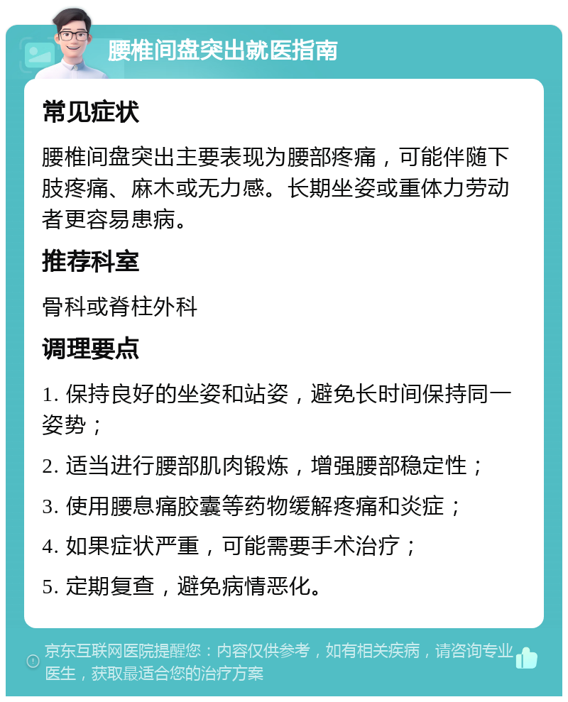 腰椎间盘突出就医指南 常见症状 腰椎间盘突出主要表现为腰部疼痛，可能伴随下肢疼痛、麻木或无力感。长期坐姿或重体力劳动者更容易患病。 推荐科室 骨科或脊柱外科 调理要点 1. 保持良好的坐姿和站姿，避免长时间保持同一姿势； 2. 适当进行腰部肌肉锻炼，增强腰部稳定性； 3. 使用腰息痛胶囊等药物缓解疼痛和炎症； 4. 如果症状严重，可能需要手术治疗； 5. 定期复查，避免病情恶化。