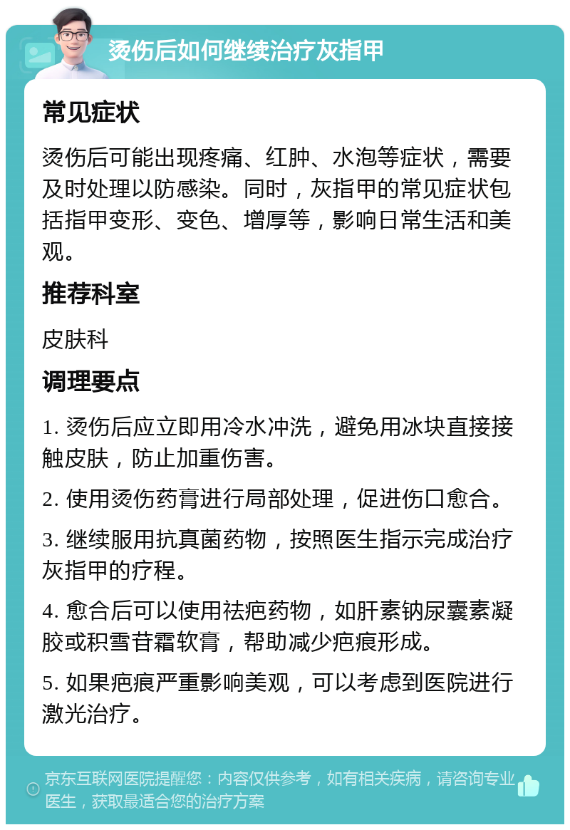 烫伤后如何继续治疗灰指甲 常见症状 烫伤后可能出现疼痛、红肿、水泡等症状，需要及时处理以防感染。同时，灰指甲的常见症状包括指甲变形、变色、增厚等，影响日常生活和美观。 推荐科室 皮肤科 调理要点 1. 烫伤后应立即用冷水冲洗，避免用冰块直接接触皮肤，防止加重伤害。 2. 使用烫伤药膏进行局部处理，促进伤口愈合。 3. 继续服用抗真菌药物，按照医生指示完成治疗灰指甲的疗程。 4. 愈合后可以使用祛疤药物，如肝素钠尿囊素凝胶或积雪苷霜软膏，帮助减少疤痕形成。 5. 如果疤痕严重影响美观，可以考虑到医院进行激光治疗。