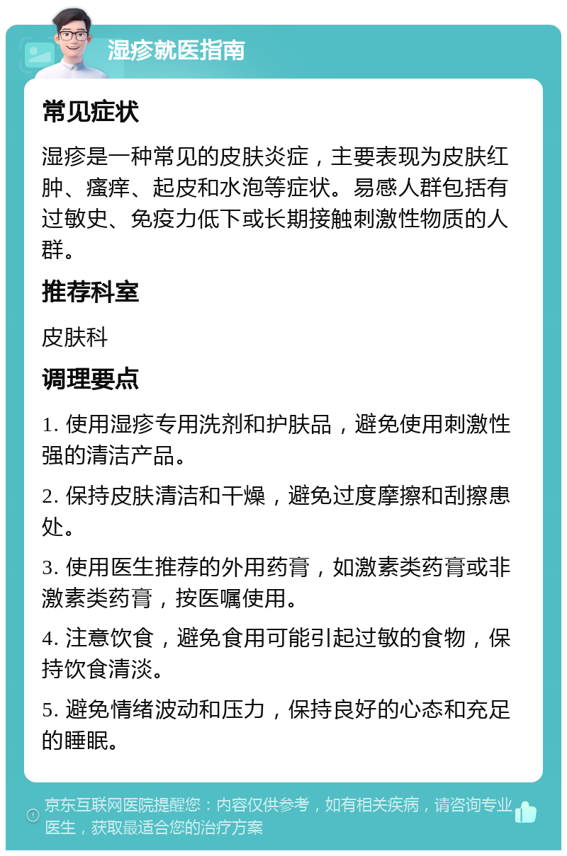 湿疹就医指南 常见症状 湿疹是一种常见的皮肤炎症，主要表现为皮肤红肿、瘙痒、起皮和水泡等症状。易感人群包括有过敏史、免疫力低下或长期接触刺激性物质的人群。 推荐科室 皮肤科 调理要点 1. 使用湿疹专用洗剂和护肤品，避免使用刺激性强的清洁产品。 2. 保持皮肤清洁和干燥，避免过度摩擦和刮擦患处。 3. 使用医生推荐的外用药膏，如激素类药膏或非激素类药膏，按医嘱使用。 4. 注意饮食，避免食用可能引起过敏的食物，保持饮食清淡。 5. 避免情绪波动和压力，保持良好的心态和充足的睡眠。