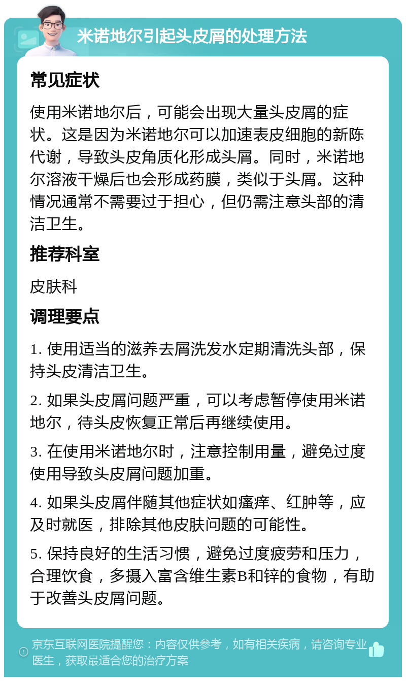 米诺地尔引起头皮屑的处理方法 常见症状 使用米诺地尔后，可能会出现大量头皮屑的症状。这是因为米诺地尔可以加速表皮细胞的新陈代谢，导致头皮角质化形成头屑。同时，米诺地尔溶液干燥后也会形成药膜，类似于头屑。这种情况通常不需要过于担心，但仍需注意头部的清洁卫生。 推荐科室 皮肤科 调理要点 1. 使用适当的滋养去屑洗发水定期清洗头部，保持头皮清洁卫生。 2. 如果头皮屑问题严重，可以考虑暂停使用米诺地尔，待头皮恢复正常后再继续使用。 3. 在使用米诺地尔时，注意控制用量，避免过度使用导致头皮屑问题加重。 4. 如果头皮屑伴随其他症状如瘙痒、红肿等，应及时就医，排除其他皮肤问题的可能性。 5. 保持良好的生活习惯，避免过度疲劳和压力，合理饮食，多摄入富含维生素B和锌的食物，有助于改善头皮屑问题。