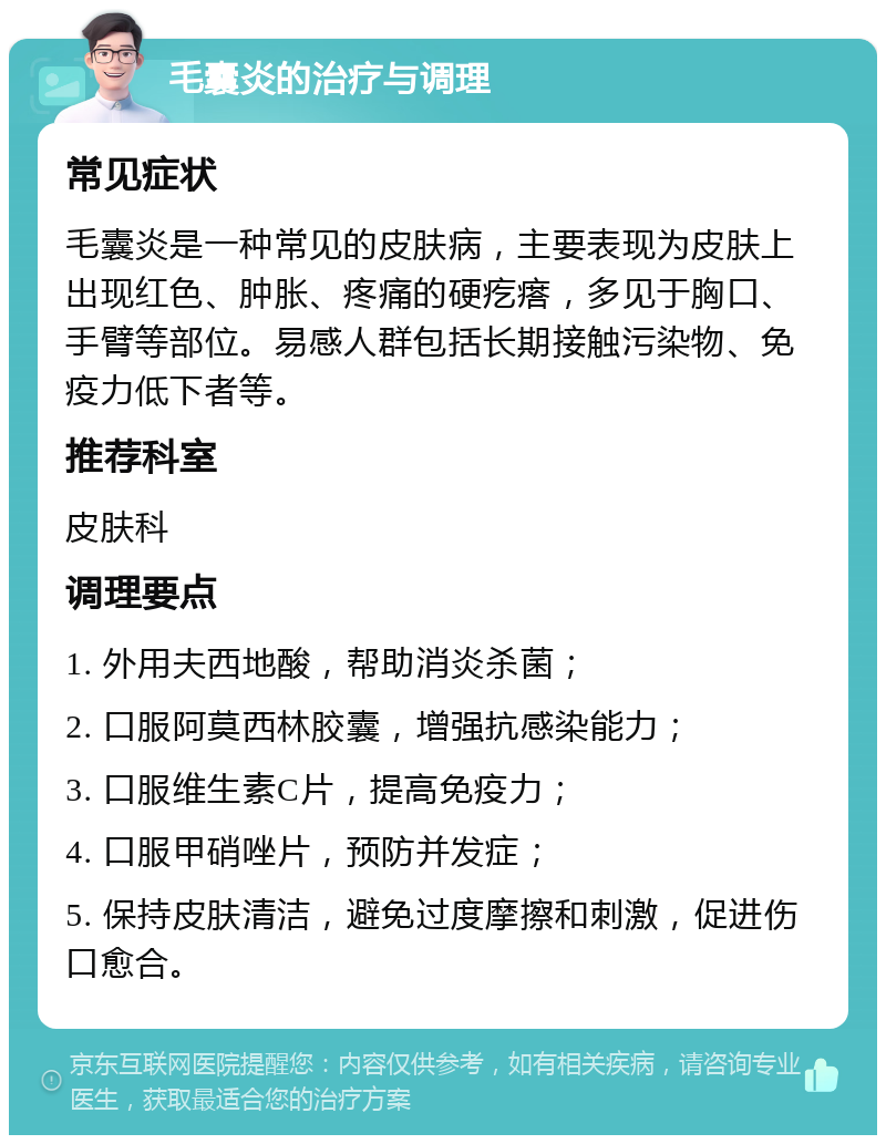 毛囊炎的治疗与调理 常见症状 毛囊炎是一种常见的皮肤病，主要表现为皮肤上出现红色、肿胀、疼痛的硬疙瘩，多见于胸口、手臂等部位。易感人群包括长期接触污染物、免疫力低下者等。 推荐科室 皮肤科 调理要点 1. 外用夫西地酸，帮助消炎杀菌； 2. 口服阿莫西林胶囊，增强抗感染能力； 3. 口服维生素C片，提高免疫力； 4. 口服甲硝唑片，预防并发症； 5. 保持皮肤清洁，避免过度摩擦和刺激，促进伤口愈合。