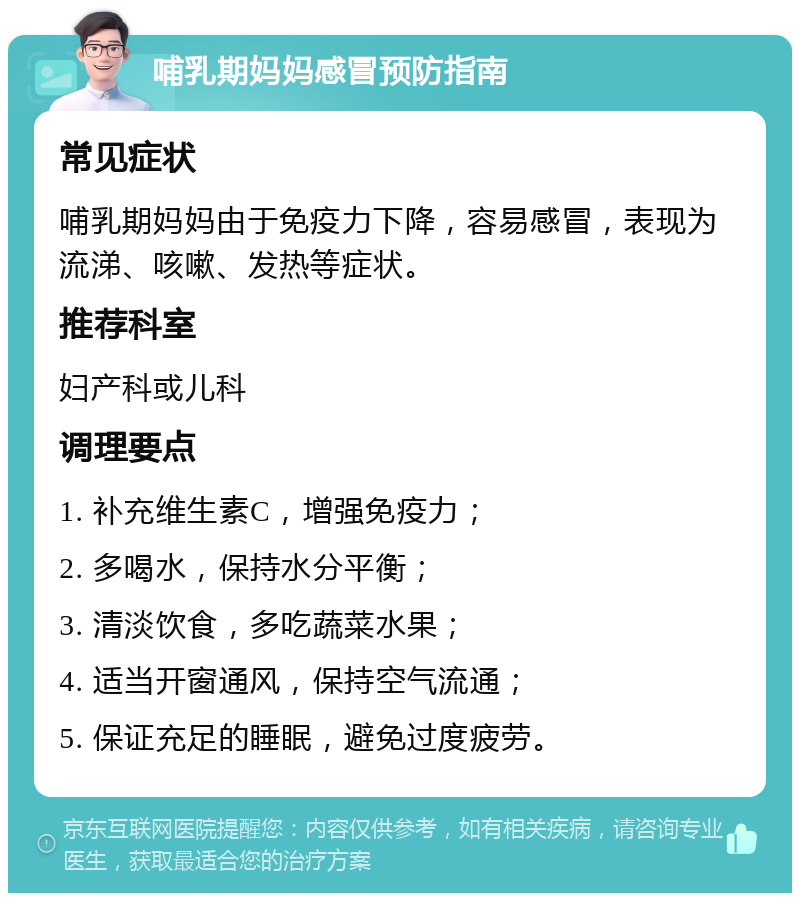 哺乳期妈妈感冒预防指南 常见症状 哺乳期妈妈由于免疫力下降，容易感冒，表现为流涕、咳嗽、发热等症状。 推荐科室 妇产科或儿科 调理要点 1. 补充维生素C，增强免疫力； 2. 多喝水，保持水分平衡； 3. 清淡饮食，多吃蔬菜水果； 4. 适当开窗通风，保持空气流通； 5. 保证充足的睡眠，避免过度疲劳。