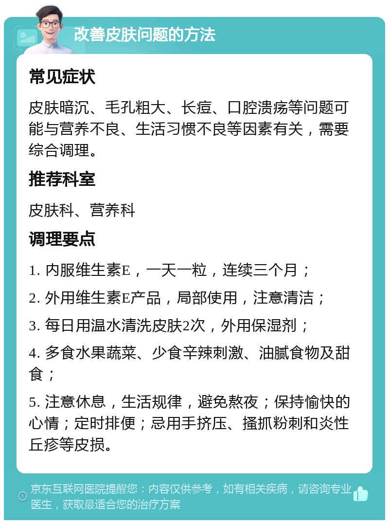 改善皮肤问题的方法 常见症状 皮肤暗沉、毛孔粗大、长痘、口腔溃疡等问题可能与营养不良、生活习惯不良等因素有关，需要综合调理。 推荐科室 皮肤科、营养科 调理要点 1. 内服维生素E，一天一粒，连续三个月； 2. 外用维生素E产品，局部使用，注意清洁； 3. 每日用温水清洗皮肤2次，外用保湿剂； 4. 多食水果蔬菜、少食辛辣刺激、油腻食物及甜食； 5. 注意休息，生活规律，避免熬夜；保持愉快的心情；定时排便；忌用手挤压、搔抓粉刺和炎性丘疹等皮损。