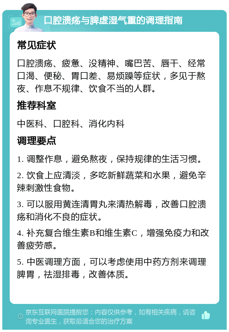 口腔溃疡与脾虚湿气重的调理指南 常见症状 口腔溃疡、疲惫、没精神、嘴巴苦、唇干、经常口渴、便秘、胃口差、易烦躁等症状，多见于熬夜、作息不规律、饮食不当的人群。 推荐科室 中医科、口腔科、消化内科 调理要点 1. 调整作息，避免熬夜，保持规律的生活习惯。 2. 饮食上应清淡，多吃新鲜蔬菜和水果，避免辛辣刺激性食物。 3. 可以服用黄连清胃丸来清热解毒，改善口腔溃疡和消化不良的症状。 4. 补充复合维生素B和维生素C，增强免疫力和改善疲劳感。 5. 中医调理方面，可以考虑使用中药方剂来调理脾胃，祛湿排毒，改善体质。