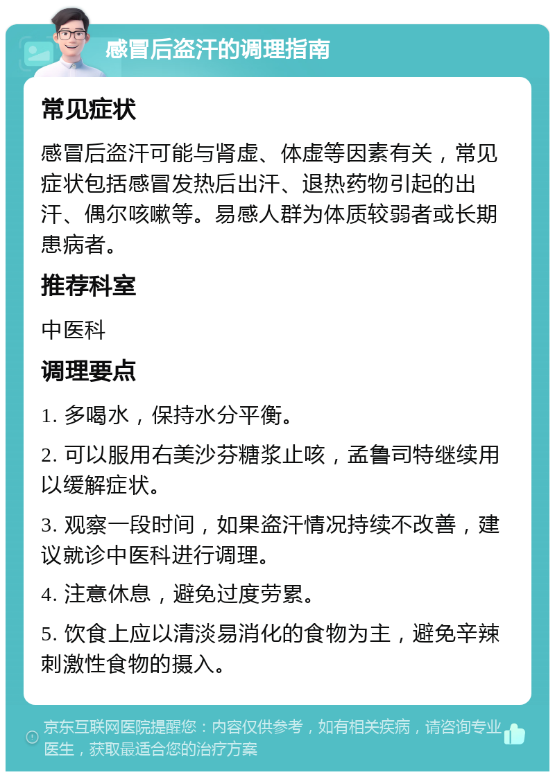 感冒后盗汗的调理指南 常见症状 感冒后盗汗可能与肾虚、体虚等因素有关，常见症状包括感冒发热后出汗、退热药物引起的出汗、偶尔咳嗽等。易感人群为体质较弱者或长期患病者。 推荐科室 中医科 调理要点 1. 多喝水，保持水分平衡。 2. 可以服用右美沙芬糖浆止咳，孟鲁司特继续用以缓解症状。 3. 观察一段时间，如果盗汗情况持续不改善，建议就诊中医科进行调理。 4. 注意休息，避免过度劳累。 5. 饮食上应以清淡易消化的食物为主，避免辛辣刺激性食物的摄入。