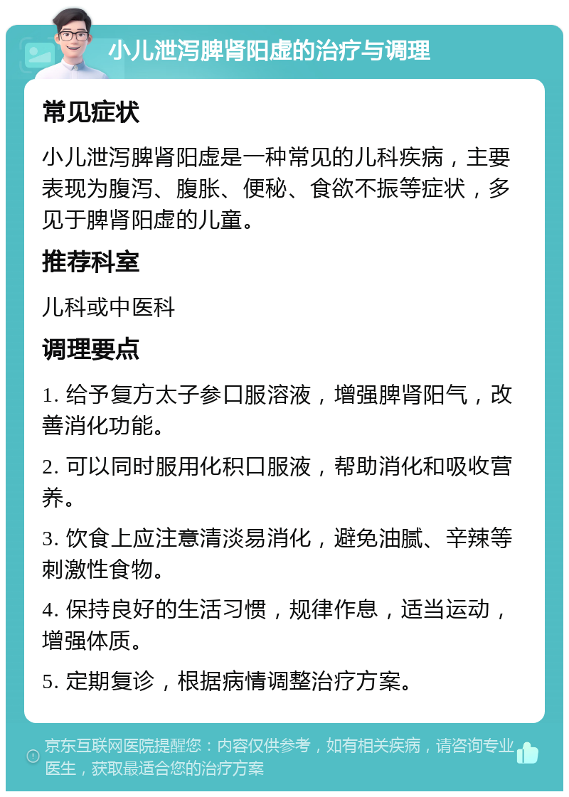 小儿泄泻脾肾阳虚的治疗与调理 常见症状 小儿泄泻脾肾阳虚是一种常见的儿科疾病，主要表现为腹泻、腹胀、便秘、食欲不振等症状，多见于脾肾阳虚的儿童。 推荐科室 儿科或中医科 调理要点 1. 给予复方太子参口服溶液，增强脾肾阳气，改善消化功能。 2. 可以同时服用化积口服液，帮助消化和吸收营养。 3. 饮食上应注意清淡易消化，避免油腻、辛辣等刺激性食物。 4. 保持良好的生活习惯，规律作息，适当运动，增强体质。 5. 定期复诊，根据病情调整治疗方案。