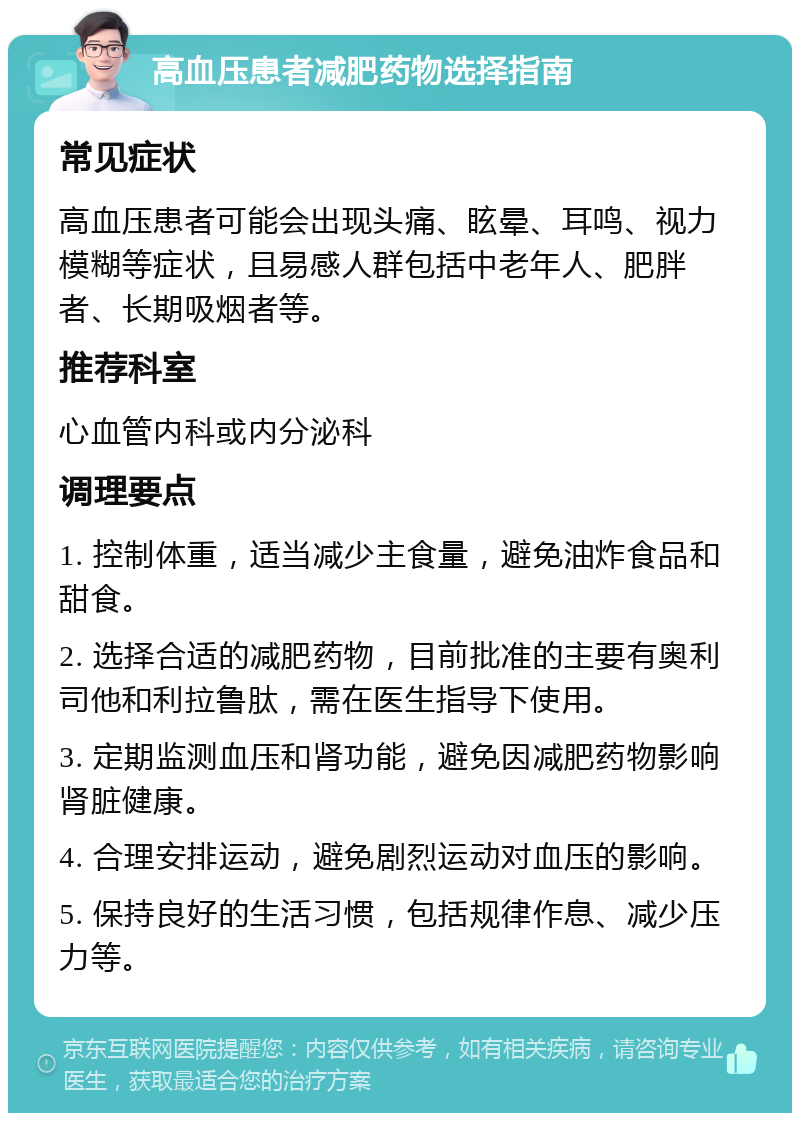 高血压患者减肥药物选择指南 常见症状 高血压患者可能会出现头痛、眩晕、耳鸣、视力模糊等症状，且易感人群包括中老年人、肥胖者、长期吸烟者等。 推荐科室 心血管内科或内分泌科 调理要点 1. 控制体重，适当减少主食量，避免油炸食品和甜食。 2. 选择合适的减肥药物，目前批准的主要有奥利司他和利拉鲁肽，需在医生指导下使用。 3. 定期监测血压和肾功能，避免因减肥药物影响肾脏健康。 4. 合理安排运动，避免剧烈运动对血压的影响。 5. 保持良好的生活习惯，包括规律作息、减少压力等。