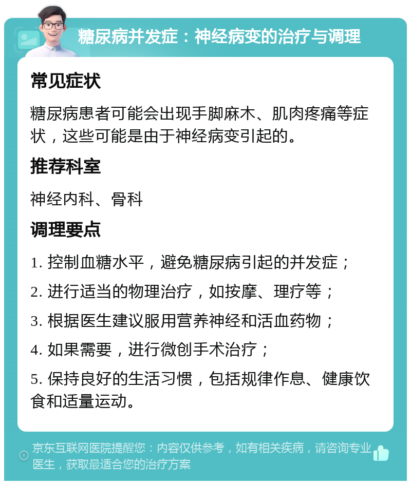 糖尿病并发症：神经病变的治疗与调理 常见症状 糖尿病患者可能会出现手脚麻木、肌肉疼痛等症状，这些可能是由于神经病变引起的。 推荐科室 神经内科、骨科 调理要点 1. 控制血糖水平，避免糖尿病引起的并发症； 2. 进行适当的物理治疗，如按摩、理疗等； 3. 根据医生建议服用营养神经和活血药物； 4. 如果需要，进行微创手术治疗； 5. 保持良好的生活习惯，包括规律作息、健康饮食和适量运动。